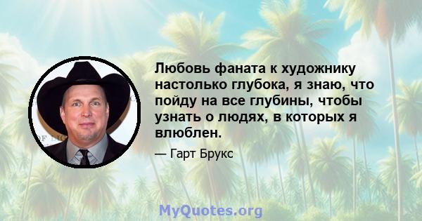 Любовь фаната к художнику настолько глубока, я знаю, что пойду на все глубины, чтобы узнать о людях, в которых я влюблен.