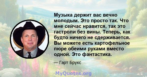 Музыка держит вас вечно молодым. Это просто так. Что мне сейчас нравится, так это гастроли без вины. Теперь, как будто ничего не сдерживается. Вы можете есть картофельное пюре обеими руками вместо одной. Это фантастика.