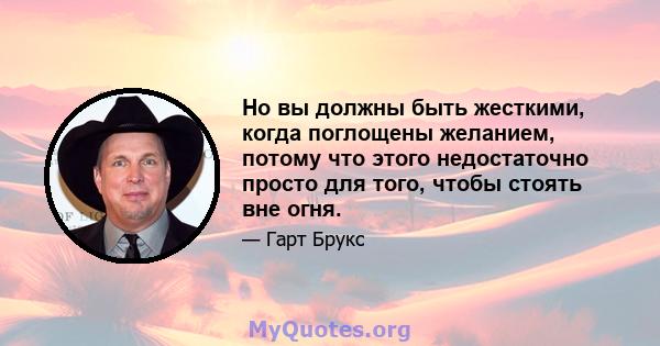 Но вы должны быть жесткими, когда поглощены желанием, потому что этого недостаточно просто для того, чтобы стоять вне огня.