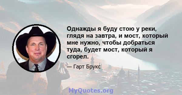 Однажды я буду стою у реки, глядя на завтра, и мост, который мне нужно, чтобы добраться туда, будет мост, который я сгорел.