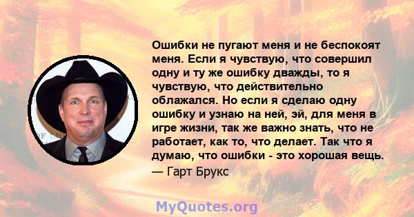 Ошибки не пугают меня и не беспокоят меня. Если я чувствую, что совершил одну и ту же ошибку дважды, то я чувствую, что действительно облажался. Но если я сделаю одну ошибку и узнаю на ней, эй, для меня в игре жизни,