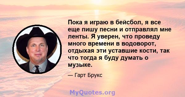 Пока я играю в бейсбол, я все еще пишу песни и отправлял мне ленты. Я уверен, что проведу много времени в водоворот, отдыхая эти уставшие кости, так что тогда я буду думать о музыке.