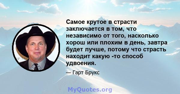 Самое крутое в страсти заключается в том, что независимо от того, насколько хорош или плохим в день, завтра будет лучше, потому что страсть находит какую -то способ удвоения.