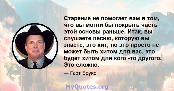 Старение не помогает вам в том, что вы могли бы покрыть часть этой основы раньше. Итак, вы слушаете песню, которую вы знаете, это хит, но это просто не может быть хитом для вас, это будет хитом для кого -то другого. Это 