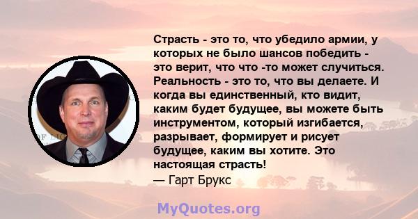 Страсть - это то, что убедило армии, у которых не было шансов победить - это верит, что что -то может случиться. Реальность - это то, что вы делаете. И когда вы единственный, кто видит, каким будет будущее, вы можете