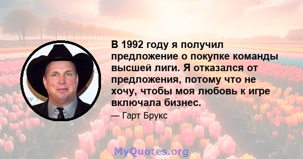 В 1992 году я получил предложение о покупке команды высшей лиги. Я отказался от предложения, потому что не хочу, чтобы моя любовь к игре включала бизнес.