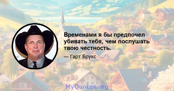 Временами я бы предпочел убивать тебя, чем послушать твою честность.