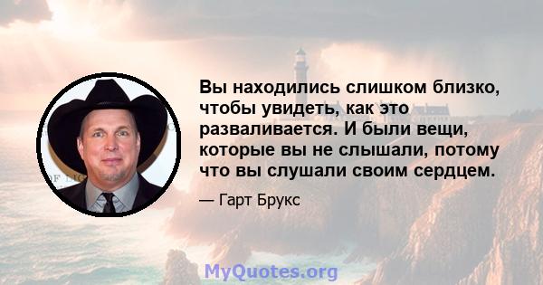 Вы находились слишком близко, чтобы увидеть, как это разваливается. И были вещи, которые вы не слышали, потому что вы слушали своим сердцем.