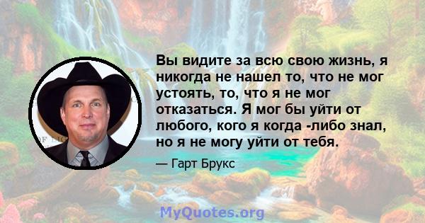 Вы видите за всю свою жизнь, я никогда не нашел то, что не мог устоять, то, что я не мог отказаться. Я мог бы уйти от любого, кого я когда -либо знал, но я не могу уйти от тебя.