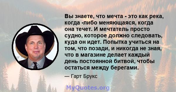 Вы знаете, что мечта - это как река, когда -либо меняющаяся, когда она течет. И мечтатель просто судно, которое должно следовать, куда он идет. Попытка учиться на том, что позади, и никогда не зная, что в магазине