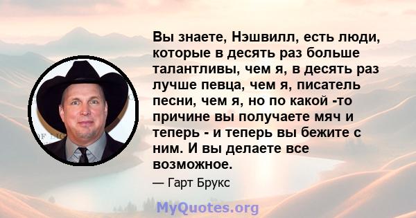 Вы знаете, Нэшвилл, есть люди, которые в десять раз больше талантливы, чем я, в десять раз лучше певца, чем я, писатель песни, чем я, но по какой -то причине вы получаете мяч и теперь - и теперь вы бежите с ним. И вы