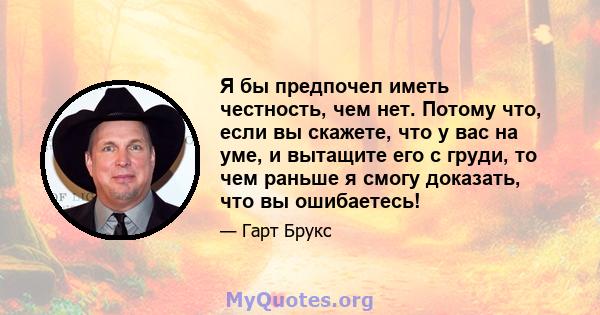 Я бы предпочел иметь честность, чем нет. Потому что, если вы скажете, что у вас на уме, и вытащите его с груди, то чем раньше я смогу доказать, что вы ошибаетесь!