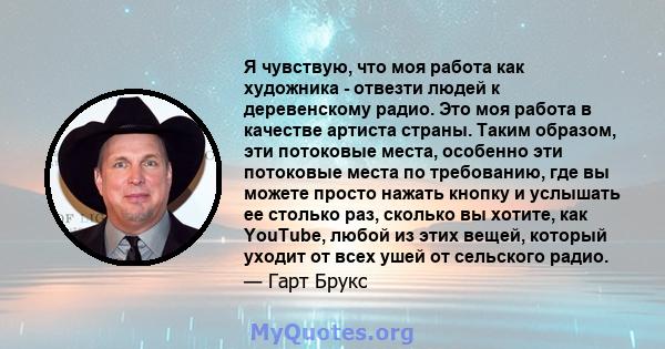 Я чувствую, что моя работа как художника - отвезти людей к деревенскому радио. Это моя работа в качестве артиста страны. Таким образом, эти потоковые места, особенно эти потоковые места по требованию, где вы можете