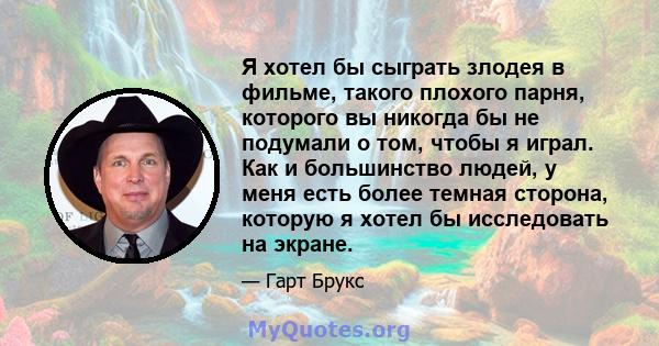 Я хотел бы сыграть злодея в фильме, такого плохого парня, которого вы никогда бы не подумали о том, чтобы я играл. Как и большинство людей, у меня есть более темная сторона, которую я хотел бы исследовать на экране.