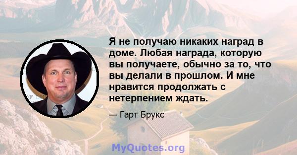 Я не получаю никаких наград в доме. Любая награда, которую вы получаете, обычно за то, что вы делали в прошлом. И мне нравится продолжать с нетерпением ждать.