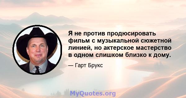 Я не против продюсировать фильм с музыкальной сюжетной линией, но актерское мастерство в одном слишком близко к дому.