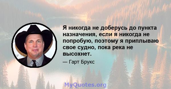 Я никогда не доберусь до пункта назначения, если я никогда не попробую, поэтому я приплываю свое судно, пока река не высохнет.