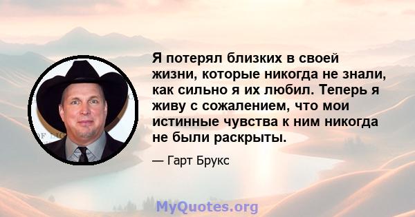 Я потерял близких в своей жизни, которые никогда не знали, как сильно я их любил. Теперь я живу с сожалением, что мои истинные чувства к ним никогда не были раскрыты.