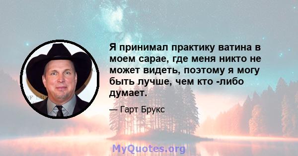 Я принимал практику ватина в моем сарае, где меня никто не может видеть, поэтому я могу быть лучше, чем кто -либо думает.