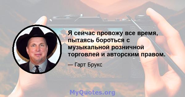 Я сейчас провожу все время, пытаясь бороться с музыкальной розничной торговлей и авторским правом.