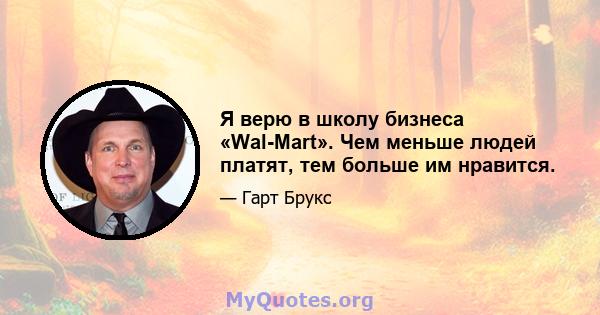 Я верю в школу бизнеса «Wal-Mart». Чем меньше людей платят, тем больше им нравится.