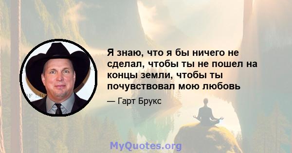 Я знаю, что я бы ничего не сделал, чтобы ты не пошел на концы земли, чтобы ты почувствовал мою любовь