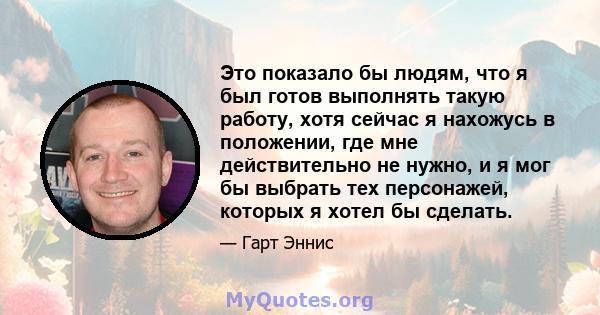 Это показало бы людям, что я был готов выполнять такую ​​работу, хотя сейчас я нахожусь в положении, где мне действительно не нужно, и я мог бы выбрать тех персонажей, которых я хотел бы сделать.