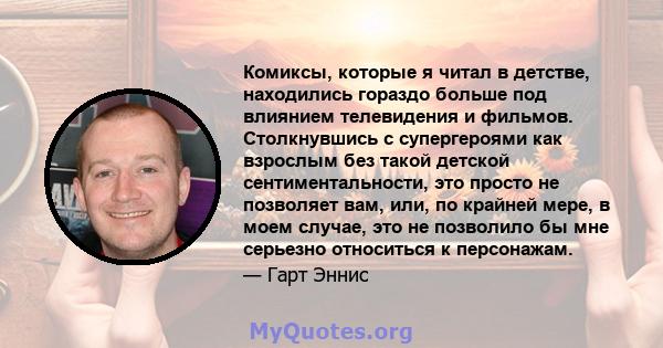 Комиксы, которые я читал в детстве, находились гораздо больше под влиянием телевидения и фильмов. Столкнувшись с супергероями как взрослым без такой детской сентиментальности, это просто не позволяет вам, или, по