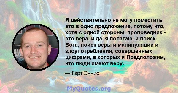 Я действительно не могу поместить это в одно предложение, потому что, хотя с одной стороны, проповедник - это вера, и да, я полагаю, и поиск Бога, поиск веры и манипуляции и злоупотребления, совершенных цифрами, в