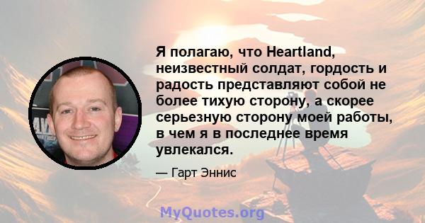 Я полагаю, что Heartland, неизвестный солдат, гордость и радость представляют собой не более тихую сторону, а скорее серьезную сторону моей работы, в чем я в последнее время увлекался.