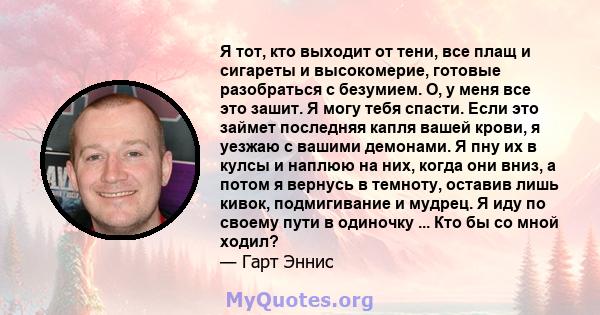 Я тот, кто выходит от тени, все плащ и сигареты и высокомерие, готовые разобраться с безумием. О, у меня все это зашит. Я могу тебя спасти. Если это займет последняя капля вашей крови, я уезжаю с вашими демонами. Я пну