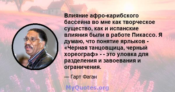 Влияние афро-карибского бассейна во мне как творческое существо, как и испанские влияния были в работе Пикассо. Я думаю, что понятие ярлыков - «Черная танцовщица, черный хореограф» - - это уловка для разделения и