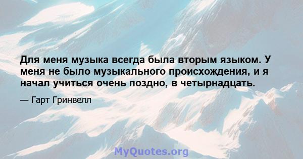 Для меня музыка всегда была вторым языком. У меня не было музыкального происхождения, и я начал учиться очень поздно, в четырнадцать.