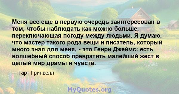 Меня все еще в первую очередь заинтересован в том, чтобы наблюдать как можно больше, переключающая погоду между людьми. Я думаю, что мастер такого рода вещи и писатель, который много знал для меня, - это Генри Джеймс: