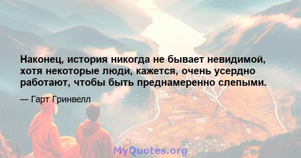 Наконец, история никогда не бывает невидимой, хотя некоторые люди, кажется, очень усердно работают, чтобы быть преднамеренно слепыми.