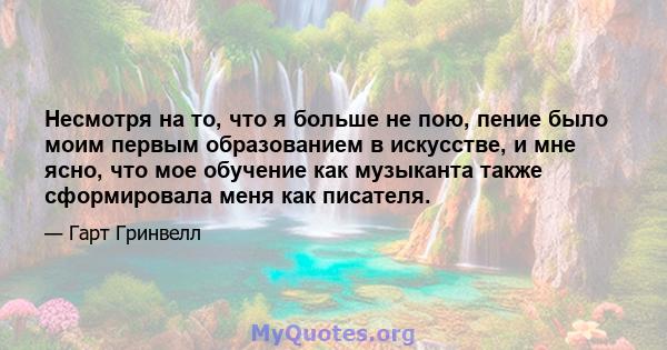 Несмотря на то, что я больше не пою, пение было моим первым образованием в искусстве, и мне ясно, что мое обучение как музыканта также сформировала меня как писателя.