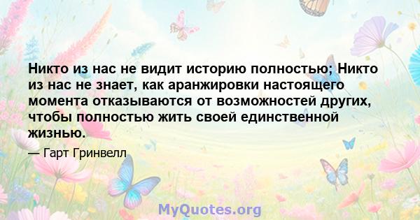 Никто из нас не видит историю полностью; Никто из нас не знает, как аранжировки настоящего момента отказываются от возможностей других, чтобы полностью жить своей единственной жизнью.