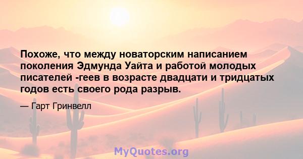 Похоже, что между новаторским написанием поколения Эдмунда Уайта и работой молодых писателей -геев в возрасте двадцати и тридцатых годов есть своего рода разрыв.