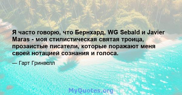 Я часто говорю, что Бернхард, WG Sebald и Javier Maras - моя стилистическая святая троица, прозаистые писатели, которые поражают меня своей нотацией сознания и голоса.