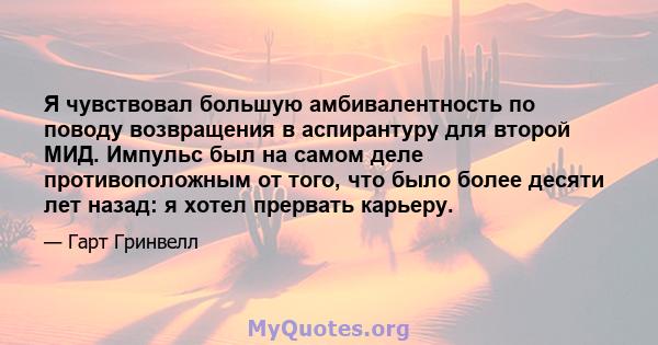 Я чувствовал большую амбивалентность по поводу возвращения в аспирантуру для второй МИД. Импульс был на самом деле противоположным от того, что было более десяти лет назад: я хотел прервать карьеру.