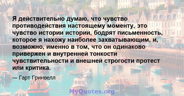 Я действительно думаю, что чувство противодействия настоящему моменту, это чувство истории истории, бодрят письменность, которое я нахожу наиболее захватывающим, и, возможно, именно в том, что он одинаково привержен и