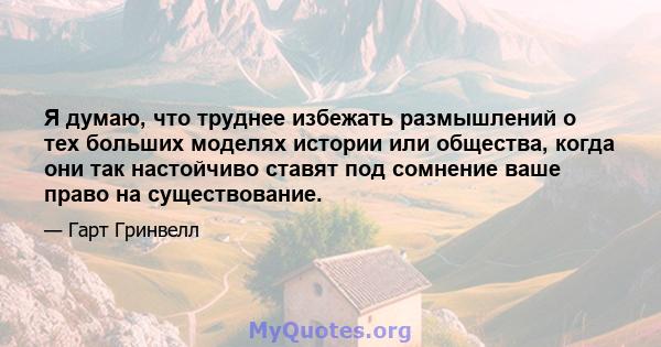 Я думаю, что труднее избежать размышлений о тех больших моделях истории или общества, когда они так настойчиво ставят под сомнение ваше право на существование.