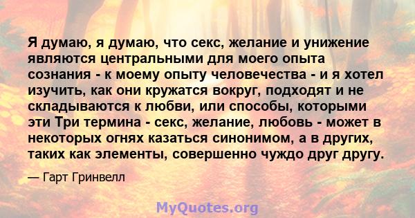 Я думаю, я думаю, что секс, желание и унижение являются центральными для моего опыта сознания - к моему опыту человечества - и я хотел изучить, как они кружатся вокруг, подходят и не складываются к любви, или способы,