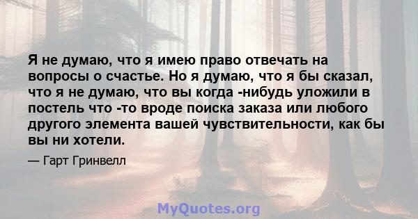 Я не думаю, что я имею право отвечать на вопросы о счастье. Но я думаю, что я бы сказал, что я не думаю, что вы когда -нибудь уложили в постель что -то вроде поиска заказа или любого другого элемента вашей