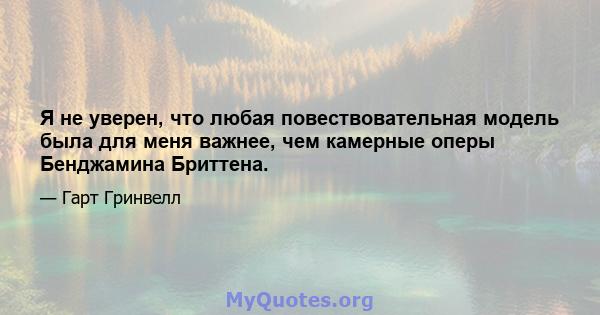 Я не уверен, что любая повествовательная модель была для меня важнее, чем камерные оперы Бенджамина Бриттена.