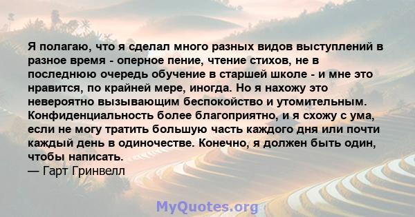 Я полагаю, что я сделал много разных видов выступлений в разное время - оперное пение, чтение стихов, не в последнюю очередь обучение в старшей школе - и мне это нравится, по крайней мере, иногда. Но я нахожу это