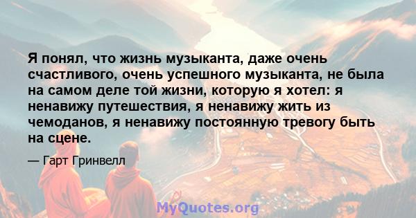 Я понял, что жизнь музыканта, даже очень счастливого, очень успешного музыканта, не была на самом деле той жизни, которую я хотел: я ненавижу путешествия, я ненавижу жить из чемоданов, я ненавижу постоянную тревогу быть 