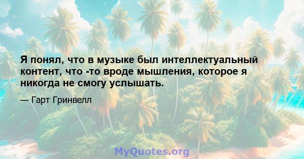 Я понял, что в музыке был интеллектуальный контент, что -то вроде мышления, которое я никогда не смогу услышать.