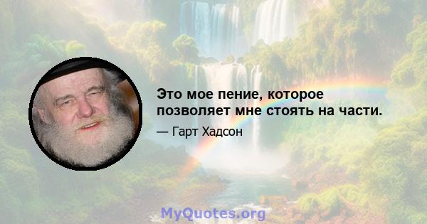 Это мое пение, которое позволяет мне стоять на части.