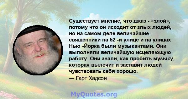 Существует мнение, что джаз - «злой», потому что он исходит от злых людей, но на самом деле величайшие священники на 52 -й улице и на улицах Нью -Йорка были музыкантами. Они выполняли величайшую исцеляющую работу. Они